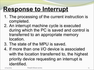Response to Interrupt
17/04/2013 Punjab Edusat society 13
1. The processing of the current instruction is
completed.
2. An interrupt machine cycle is executed
during which the PC is saved and control is
transferred to an appropriate memory
location.
3. The state of the MPU is saved.
4. If more than one I/O device is associated
with the location transferred to, the highest
priority device requesting an interrupt is
identified.
 