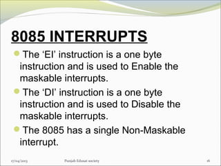 8085 INTERRUPTS
The ‘EI’ instruction is a one byte
instruction and is used to Enable the
maskable interrupts.
The ‘DI’ instruction is a one byte
instruction and is used to Disable the
maskable interrupts.
The 8085 has a single Non-Maskable
interrupt.
17/04/2013 Punjab Edusat society 16
 