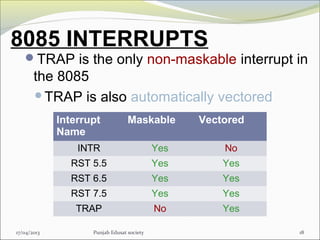 8085 INTERRUPTS
TRAP is the only non-maskable interrupt in
the 8085
TRAP is also automatically vectored
17/04/2013 Punjab Edusat society 18
Interrupt
Name
Maskable Vectored
INTR Yes No
RST 5.5 Yes Yes
RST 6.5 Yes Yes
RST 7.5 Yes Yes
TRAP No Yes
 