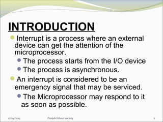 INTRODUCTION
Interrupt is a process where an external
device can get the attention of the
microprocessor.
The process starts from the I/O device
The process is asynchronous.
An interrupt is considered to be an
emergency signal that may be serviced.
The Microprocessor may respond to it
as soon as possible.
217/04/2013 Punjab Edusat society
 