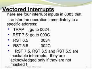 Vectored Interrupts
17/04/2013 Punjab Edusat society 21
There are four interrupt inputs in 8085 that
transfer the operation immediately to a
specific address:
 TRAP : go to 0024
 RST 7.5: go to 003C
 RST 6.5 0034
 RST 5.5 002C
 RST 7.5, RST 6.5 and RST 5.5 are
maskable interrupts, they are
acknowledged only if they are not
masked !
 