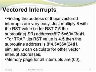 Vectored Interrupts
17/04/2013 Punjab Edusat society 22
•Finding the address of these vectored
interrupts are very easy .Just multiply 8 with
the RST value i.e for RST 7.5 the
subroutine(ISR) address=8*7.5=60=(3c)H.
•For TRAP ,its RST value is 4.5,then the
subroutine address is 8*4.5=36=(24)H.
similarly u can calculate for other vector
interupt addresses.
•Memory page for all interrupts are (00).
 