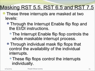 Masking RST 5.5, RST 6.5 and RST 7.5
17/04/2013 Punjab Edusat society 24
These three interrupts are masked at two
levels:
Through the Interrupt Enable flip flop and
the EI/DI instructions.
The Interrupt Enable flip flop controls the
whole maskable interrupt process.
Through individual mask flip flops that
control the availability of the individual
interrupts.
These flip flops control the interrupts
individually.
 