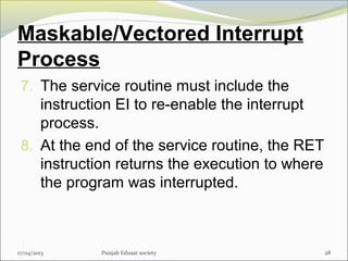 Maskable/Vectored Interrupt
Process
7. The service routine must include the
instruction EI to re-enable the interrupt
process.
8. At the end of the service routine, the RET
instruction returns the execution to where
the program was interrupted.
17/04/2013 Punjab Edusat society 28
 