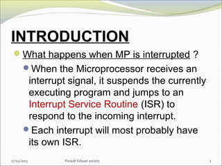 INTRODUCTION
What happens when MP is interrupted ?
When the Microprocessor receives an
interrupt signal, it suspends the currently
executing program and jumps to an
Interrupt Service Routine (ISR) to
respond to the incoming interrupt.
Each interrupt will most probably have
its own ISR.
317/04/2013 Punjab Edusat society
 