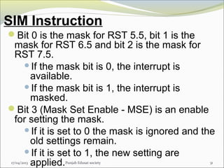 SIM Instruction
17/04/2013 Punjab Edusat society 31
Bit 0 is the mask for RST 5.5, bit 1 is the
mask for RST 6.5 and bit 2 is the mask for
RST 7.5.
If the mask bit is 0, the interrupt is
available.
If the mask bit is 1, the interrupt is
masked.
Bit 3 (Mask Set Enable - MSE) is an enable
for setting the mask.
If it is set to 0 the mask is ignored and the
old settings remain.
If it is set to 1, the new setting are
applied.
 