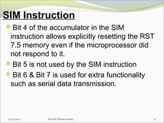 SIM Instruction
17/04/2013 Punjab Edusat society 32
Bit 4 of the accumulator in the SIM
instruction allows explicitly resetting the RST
7.5 memory even if the microprocessor did
not respond to it.
Bit 5 is not used by the SIM instruction
Bit 6 & Bit 7 is used for extra functionality
such as serial data transmission.
 