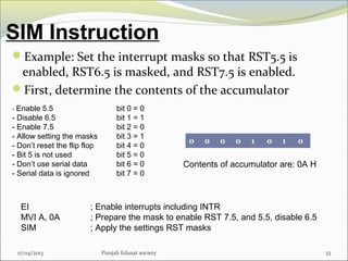 SIM Instruction
17/04/2013 Punjab Edusat society 33
Example: Set the interrupt masks so that RST5.5 is
enabled, RST6.5 is masked, and RST7.5 is enabled.
First, determine the contents of the accumulator
- Enable 5.5 bit 0 = 0
- Disable 6.5 bit 1 = 1
- Enable 7.5 bit 2 = 0
- Allow setting the masks bit 3 = 1
- Don’t reset the flip flop bit 4 = 0
- Bit 5 is not used bit 5 = 0
- Don’t use serial data bit 6 = 0
- Serial data is ignored bit 7 = 0
0 0 0 0 1 0 1 0
Contents of accumulator are: 0A H
EI ; Enable interrupts including INTR
MVI A, 0A ; Prepare the mask to enable RST 7.5, and 5.5, disable 6.5
SIM ; Apply the settings RST masks
 
