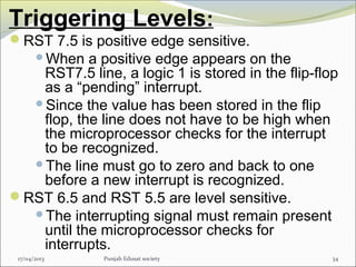 Triggering Levels:
RST 7.5 is positive edge sensitive.
When a positive edge appears on the
RST7.5 line, a logic 1 is stored in the flip-flop
as a “pending” interrupt.
Since the value has been stored in the flip
flop, the line does not have to be high when
the microprocessor checks for the interrupt
to be recognized.
The line must go to zero and back to one
before a new interrupt is recognized.
RST 6.5 and RST 5.5 are level sensitive.
The interrupting signal must remain present
until the microprocessor checks for
interrupts.
17/04/2013 Punjab Edusat society 34
 