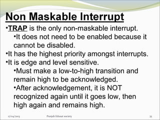 17/04/2013 Punjab Edusat society 35
•TRAP is the only non-maskable interrupt.
•It does not need to be enabled because it
cannot be disabled.
•It has the highest priority amongst interrupts.
•It is edge and level sensitive.
•Must make a low-to-high transition and
remain high to be acknowledged.
•After acknowledgement, it is NOT
recognized again until it goes low, then
high again and remains high.
 
