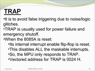 17/04/2013 Punjab Edusat society 36
•It is to avoid false triggering due to noise/logic
glitches.
•TRAP is usually used for power failure and
emergency shutoff.
•When the 8085A is reset:
•Its internal interrupt enable flip-flop is reset.
•This disables ALL the maskable interrupts.
•So, the MPU only responds to TRAP.
•Vectored address for TRAP is 0024 H.
 