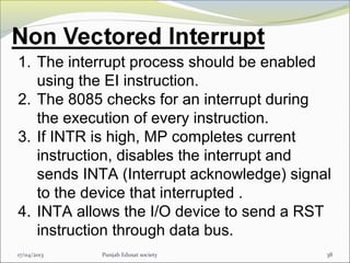 17/04/2013 Punjab Edusat society 38
1. The interrupt process should be enabled
using the EI instruction.
2. The 8085 checks for an interrupt during
the execution of every instruction.
3. If INTR is high, MP completes current
instruction, disables the interrupt and
sends INTA (Interrupt acknowledge) signal
to the device that interrupted .
4. INTA allows the I/O device to send a RST
instruction through data bus.
 