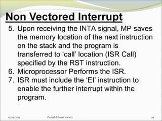 17/04/2013 Punjab Edusat society 39
5. Upon receiving the INTA signal, MP saves
the memory location of the next instruction
on the stack and the program is
transferred to ‘call’ location (ISR Call)
specified by the RST instruction.
6. Microprocessor Performs the ISR.
7. ISR must include the ‘EI’ instruction to
enable the further interrupt within the
program.
 