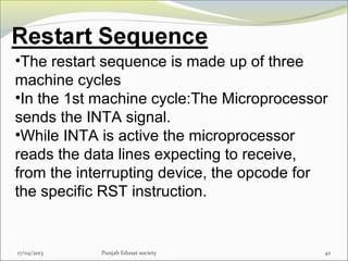 17/04/2013 Punjab Edusat society 42
•The restart sequence is made up of three
machine cycles
•In the 1st machine cycle:The Microprocessor
sends the INTA signal.
•While INTA is active the microprocessor
reads the data lines expecting to receive,
from the interrupting device, the opcode for
the specific RST instruction.
 