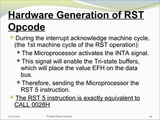 Hardware Generation of RST
Opcode
During the interrupt acknowledge machine cycle,
(the 1st machine cycle of the RST operation):
The Microprocessor activates the INTA signal.
This signal will enable the Tri-state buffers,
which will place the value EFH on the data
bus.
Therefore, sending the Microprocessor the
RST 5 instruction.
The RST 5 instruction is exactly equivalent to
CALL 0028H
17/04/2013 Punjab Edusat society 45
 
