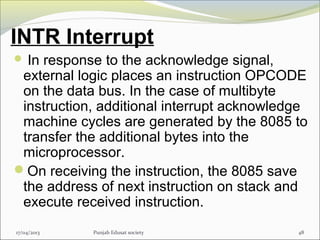 INTR Interrupt
 In response to the acknowledge signal,
external logic places an instruction OPCODE
on the data bus. In the case of multibyte
instruction, additional interrupt acknowledge
machine cycles are generated by the 8085 to
transfer the additional bytes into the
microprocessor.
On receiving the instruction, the 8085 save
the address of next instruction on stack and
execute received instruction.
17/04/2013 Punjab Edusat society 48
 