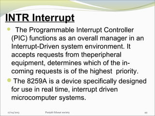 INTR Interrupt
  The Programmable Interrupt Controller
(PIC) functions as an overall manager in an
Interrupt-Driven system environment. It
accepts requests from theperipheral
equipment, determines which of the in-
coming requests is of the highest priority.
The 8259A is a device specifically designed
for use in real time, interrupt driven
microcomputer systems.
17/04/2013 Punjab Edusat society 49
 
