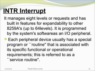 INTR Interrupt
It manages eight levels or requests and has
built in features for expandability to other
8259A's (up to 64levels). It is programmed
by the system's softwareas an I/O peripheral.
Each peripheral device usually has a special
program or ``routine'' that is associated with
its specific functional or operational
requirements; this is referred to as a
``service routine''.
17/04/2013 Punjab Edusat society 50
 
