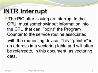 INTR Interrupt
The PIC,after issuing an Interrupt to the
CPU, must somehowinput information into
the CPU that can ``point'' the Program
Counter to the service routine associated
with the requesting device. This ``pointer'' is
an address in a vectoring table and will often
be referredto, in this document, as vectoring
data.
17/04/2013 Punjab Edusat society 51
 