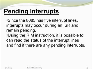 17/04/2013 Punjab Edusat society 53
•Since the 8085 has five interrupt lines,
interrupts may occur during an ISR and
remain pending.
•Using the RIM instruction, it is possible to
can read the status of the interrupt lines
and find if there are any pending interrupts.
 