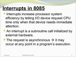 Interrupts in 8085
Interrupts increase processor system
efficiency by letting I/O device request CPU
time only when that device needs immediate
attention.
An interrupt is a subroutine call initialized by
external hardware.
The request is asynchronous  it may
occur at any point in a program’s execution.
17/04/2013 Punjab Edusat society 6
 