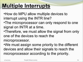 17/04/2013 Punjab Edusat society 60
•How do MPU allow multiple devices to
interrupt using the INTR line?
•The microprocessor can only respond to one
signal on INTR at a time.
•Therefore, we must allow the signal from only
one of the devices to reach the
microprocessor.
•We must assign some priority to the different
devices and allow their signals to reach the
microprocessor according to the priority.
 