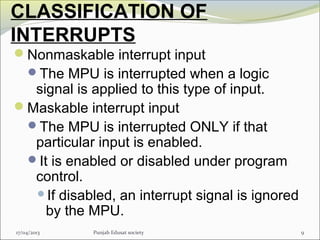 CLASSIFICATION OF
INTERRUPTS
Nonmaskable interrupt input
The MPU is interrupted when a logic
signal is applied to this type of input.
Maskable interrupt input
The MPU is interrupted ONLY if that
particular input is enabled.
It is enabled or disabled under program
control.
If disabled, an interrupt signal is ignored
by the MPU.
917/04/2013 Punjab Edusat society
 