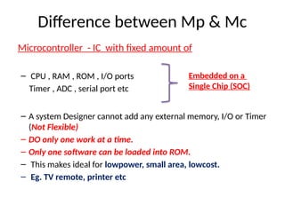 Difference between Mp & Mc
Microcontroller - IC with fixed amount of
– CPU , RAM , ROM , I/O ports
Timer , ADC , serial port etc
– A system Designer cannot add any external memory, I/O or Timer
(Not Flexible)
– DO only one work at a time.
– Only one software can be loaded into ROM.
– This makes ideal for lowpower, small area, lowcost.
– Eg. TV remote, printer etc
Embedded on a
Single Chip (SOC)
 