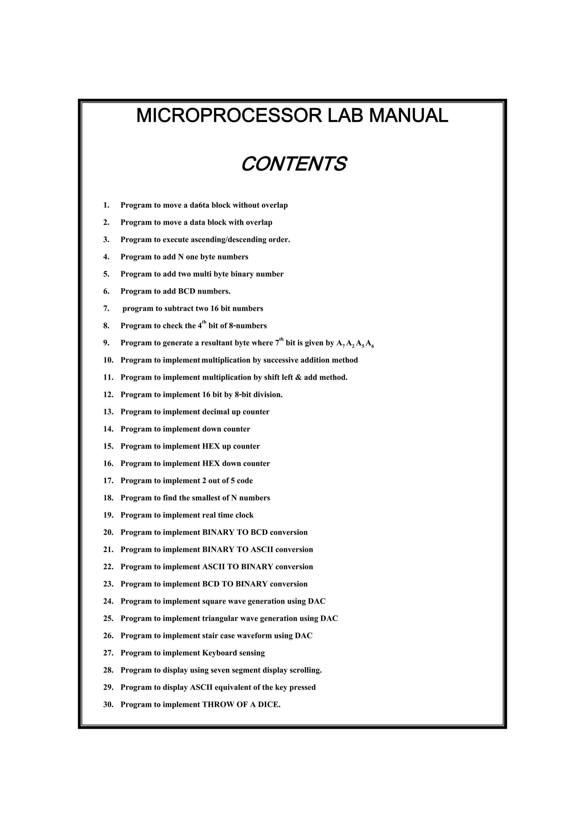 MICROPROCESSOR LAB MANUAL
CONTENTS
1. Program to move a da6ta block without overlap
2. Program to move a data block with overlap
3. Program to execute ascending/descending order.
4. Program to add N one byte numbers
5. Program to add two multi byte binary number
6. Program to add BCD numbers.
7. program to subtract two 16 bit numbers
8. Program to check the 4th
bit of 8-numbers
9. Program to generate a resultant byte where 7th
bit is given by A7 A2 A5 A6
10. Program to implementmultiplication by successive addition method
11. Program to implement multiplication by shift left & add method.
12. Program to implement 16 bit by 8-bit division.
13. Program to implement decimal up counter
14. Program to implement down counter
15. Program to implement HEX up counter
16. Program to implement HEX down counter
17. Program to implement 2 out of 5 code
18. Program to find the smallest of N numbers
19. Program to implement real time clock
20. Program to implement BINARY TO BCD conversion
21. Program to implement BINARY TO ASCII conversion
22. Program to implement ASCII TO BINARY conversion
23. Program to implement BCD TO BINARY conversion
24. Program to implement square wave generation using DAC
25. Program to implement triangular wave generation using DAC
26. Program to implement stair case waveform using DAC
27. Program to implement Keyboard sensing
28. Program to display using seven segment display scrolling.
29. Program to display ASCII equivalent of the key pressed
30. Program to implement THROW OF A DICE.
 