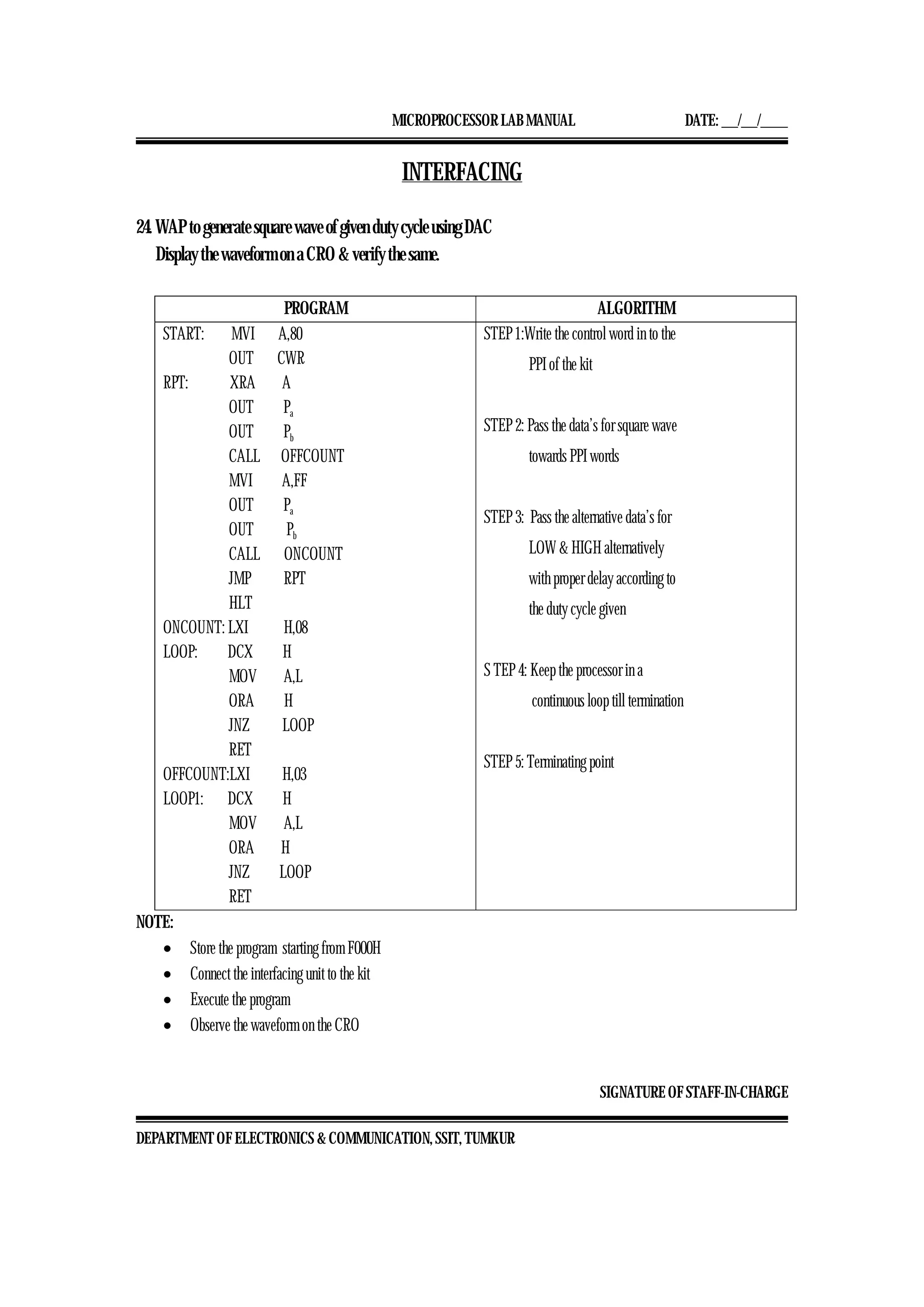 MICROPROCESSOR LAB MANUAL DATE: ___/___/_____
SIGNATURE OF STAFF-IN-CHARGE
DEPARTMENT OF ELECTRONICS & COMMUNICATION, SSIT, TUMKUR
INTERFACING
24. WAP to generate square wave of given duty cycle using DAC
Display the waveform on a CRO & verify the same.
PROGRAM ALGORITHM
START: MVI A,80
OUT CWR
RPT: XRA A
OUT Pa
OUT Pb
CALL OFFCOUNT
MVI A,FF
OUT Pa
OUT Pb
CALL ONCOUNT
JMP RPT
HLT
ONCOUNT: LXI H,08
LOOP: DCX H
MOV A,L
ORA H
JNZ LOOP
RET
OFFCOUNT:LXI H,03
LOOP1: DCX H
MOV A,L
ORA H
JNZ LOOP
RET
STEP 1:Write the control word in to the
PPI of the kit
STEP 2: Pass the data’s for square wave
towards PPI words
STEP 3: Pass the alternative data’s for
LOW & HIGH alternatively
with proper delay according to
the duty cycle given
S TEP 4: Keep the processor in a
continuous loop till termination
STEP 5: Terminating point
NOTE:
• Store the program starting from F000H
• Connect the interfacing unit to the kit
• Execute the program
• Observe the waveform on the CRO
 
