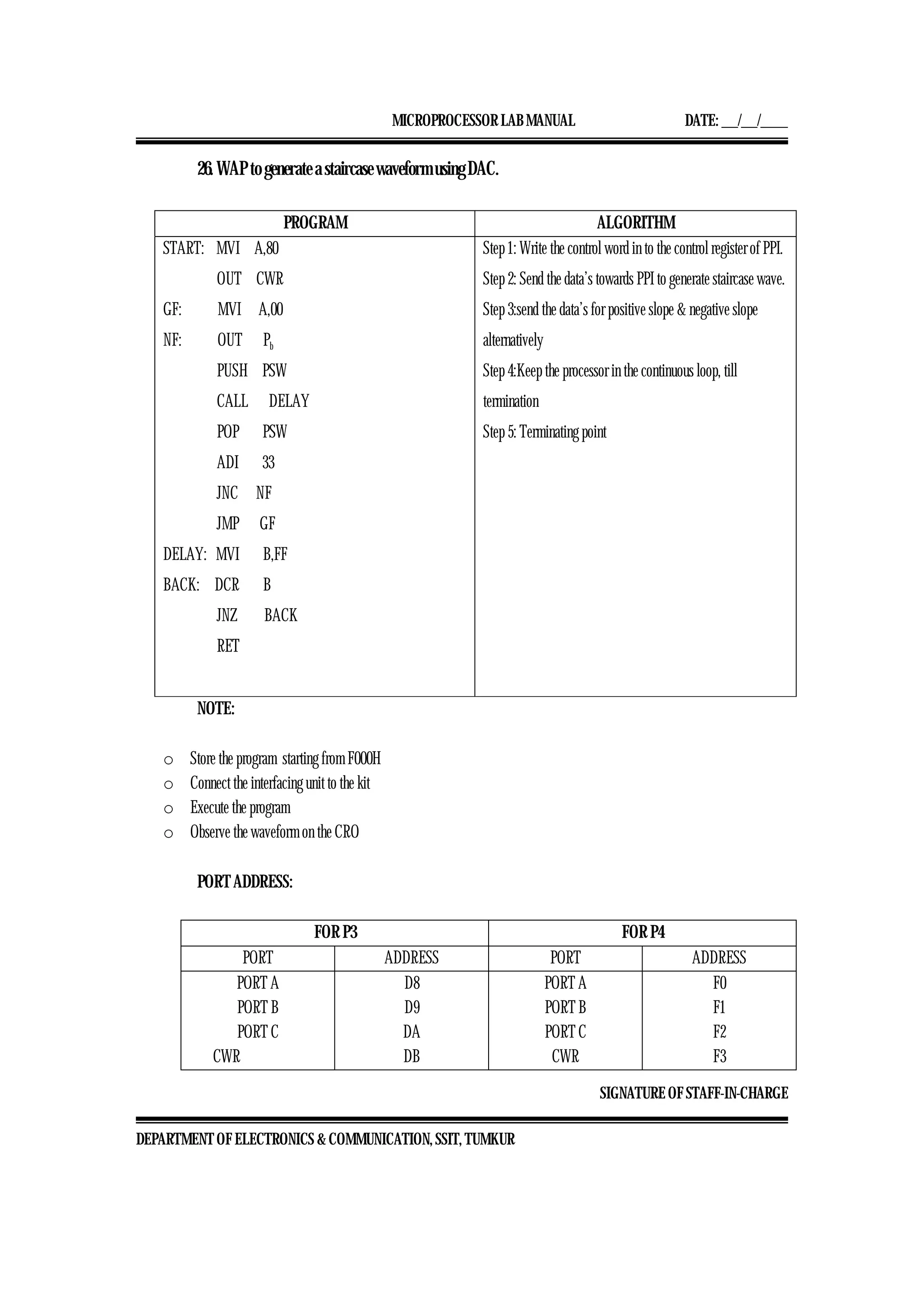MICROPROCESSOR LAB MANUAL DATE: ___/___/_____
SIGNATURE OF STAFF-IN-CHARGE
DEPARTMENT OF ELECTRONICS & COMMUNICATION, SSIT, TUMKUR
26. WAP to generate a staircase waveform using DAC.
PROGRAM ALGORITHM
START: MVI A,80
OUT CWR
GF: MVI A,00
NF: OUT Pb
PUSH PSW
CALL DELAY
POP PSW
ADI 33
JNC NF
JMP GF
DELAY: MVI B,FF
BACK: DCR B
JNZ BACK
RET
Step 1: Write the control word in to the control register of PPI.
Step 2: Send the data’s towards PPI to generate staircase wave.
Step 3:send the data’s for positive slope & negative slope
alternatively
Step 4:Keep the processor in the continuous loop, till
termination
Step 5: Terminating point
NOTE:
o Store the program starting from F000H
o Connect the interfacing unit to the kit
o Execute the program
o Observe the waveform on the CRO
PORT ADDRESS:
FOR P3 FOR P4
PORT ADDRESS PORT ADDRESS
PORT A
PORT B
PORT C
CWR
D8
D9
DA
DB
PORT A
PORT B
PORT C
CWR
F0
F1
F2
F3
 