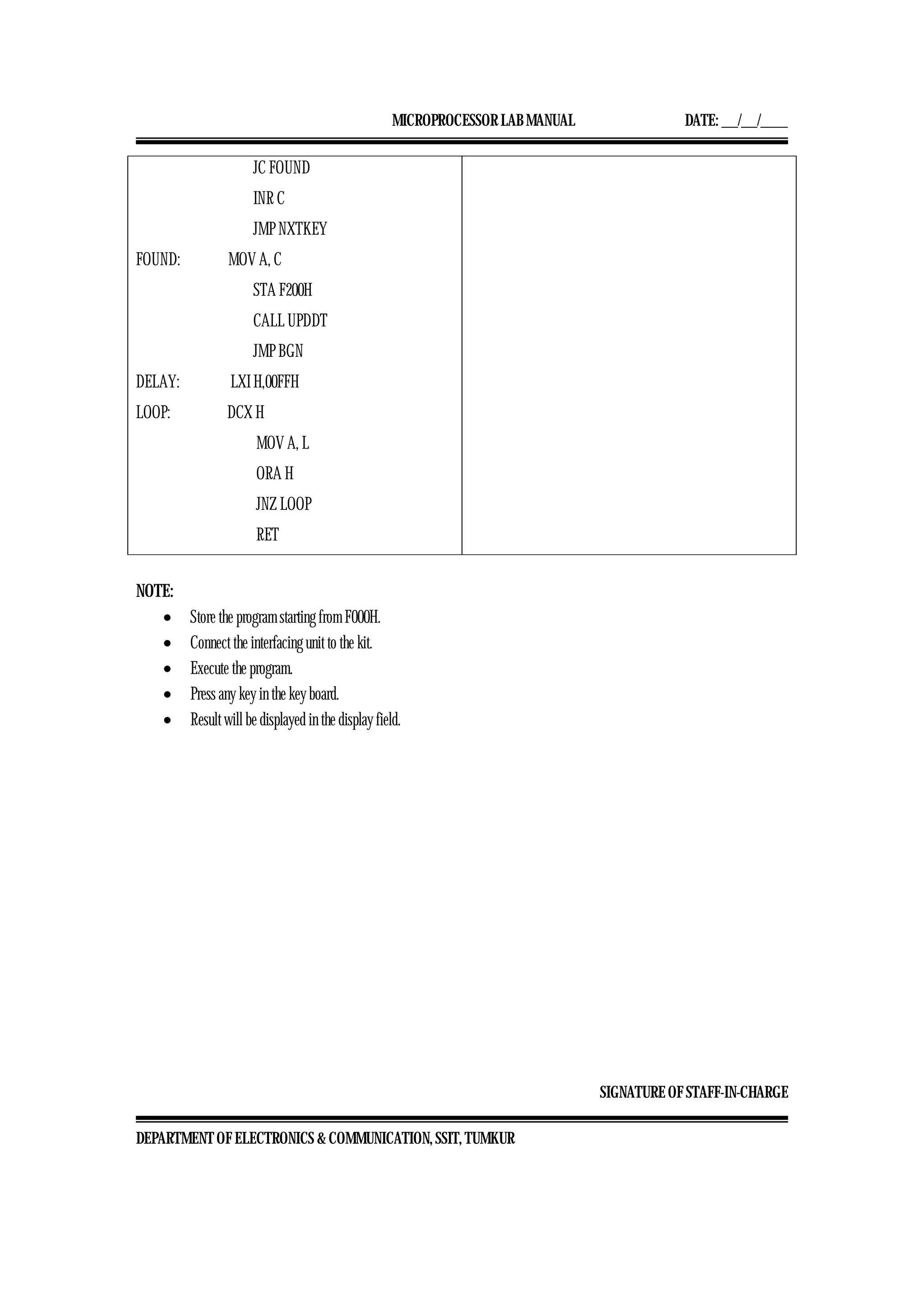 MICROPROCESSOR LAB MANUAL DATE: ___/___/_____
SIGNATURE OF STAFF-IN-CHARGE
DEPARTMENT OF ELECTRONICS & COMMUNICATION, SSIT, TUMKUR
JC FOUND
INR C
JMP NXTKEY
FOUND: MOV A, C
STA F200H
CALL UPDDT
JMP BGN
DELAY: LXI H,00FFH
LOOP: DCX H
MOV A, L
ORA H
JNZ LOOP
RET
NOTE:
• Store the program starting from F000H.
• Connect the interfacing unit to the kit.
• Execute the program.
• Press any key in the key board.
• Result will be displayed in the display field.
 