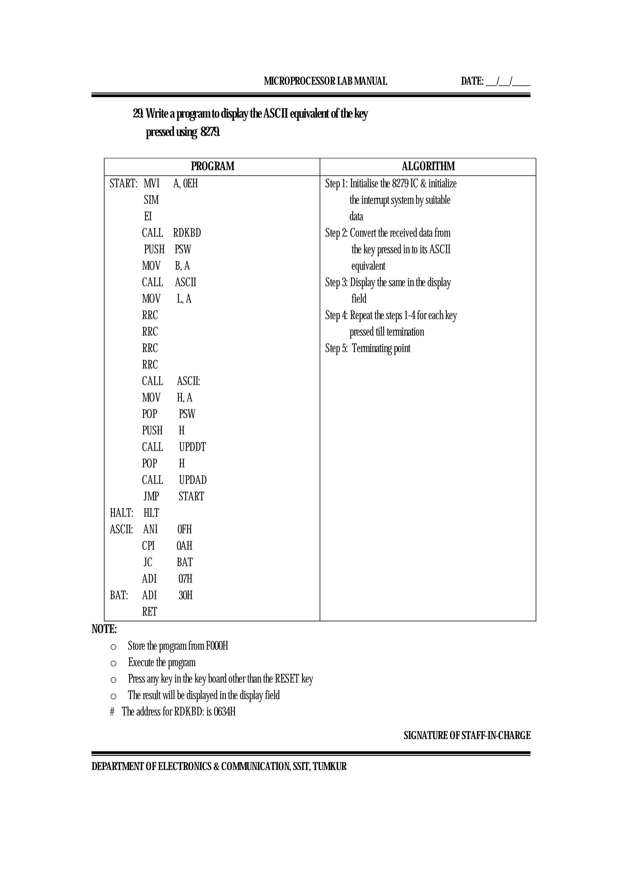 MICROPROCESSOR LAB MANUAL DATE: ___/___/_____
SIGNATURE OF STAFF-IN-CHARGE
DEPARTMENT OF ELECTRONICS & COMMUNICATION, SSIT, TUMKUR
29. Write a program to display the ASCII equivalent of the key
pressed using 8279.
PROGRAM ALGORITHM
START: MVI A, 0EH
SIM
EI
CALL RDKBD
PUSH PSW
MOV B, A
CALL ASCII
MOV L, A
RRC
RRC
RRC
RRC
CALL ASCII:
MOV H, A
POP PSW
PUSH H
CALL UPDDT
POP H
CALL UPDAD
JMP START
HALT: HLT
ASCII: ANI 0FH
CPI 0AH
JC BAT
ADI 07H
BAT: ADI 30H
RET
Step 1: Initialise the 8279 IC & initialize
the interrupt system by suitable
data
Step 2: Convert the received data from
the key pressed in to its ASCII
equivalent
Step 3: Display the same in the display
field
Step 4: Repeat the steps 1-4 for each key
pressed till termination
Step 5: Terminating point
NOTE:
o Store the program from F000H
o Execute the program
o Press any key in the key board other than the RESET key
o The result will be displayed in the display field
# The address for RDKBD: is 0634H
 
