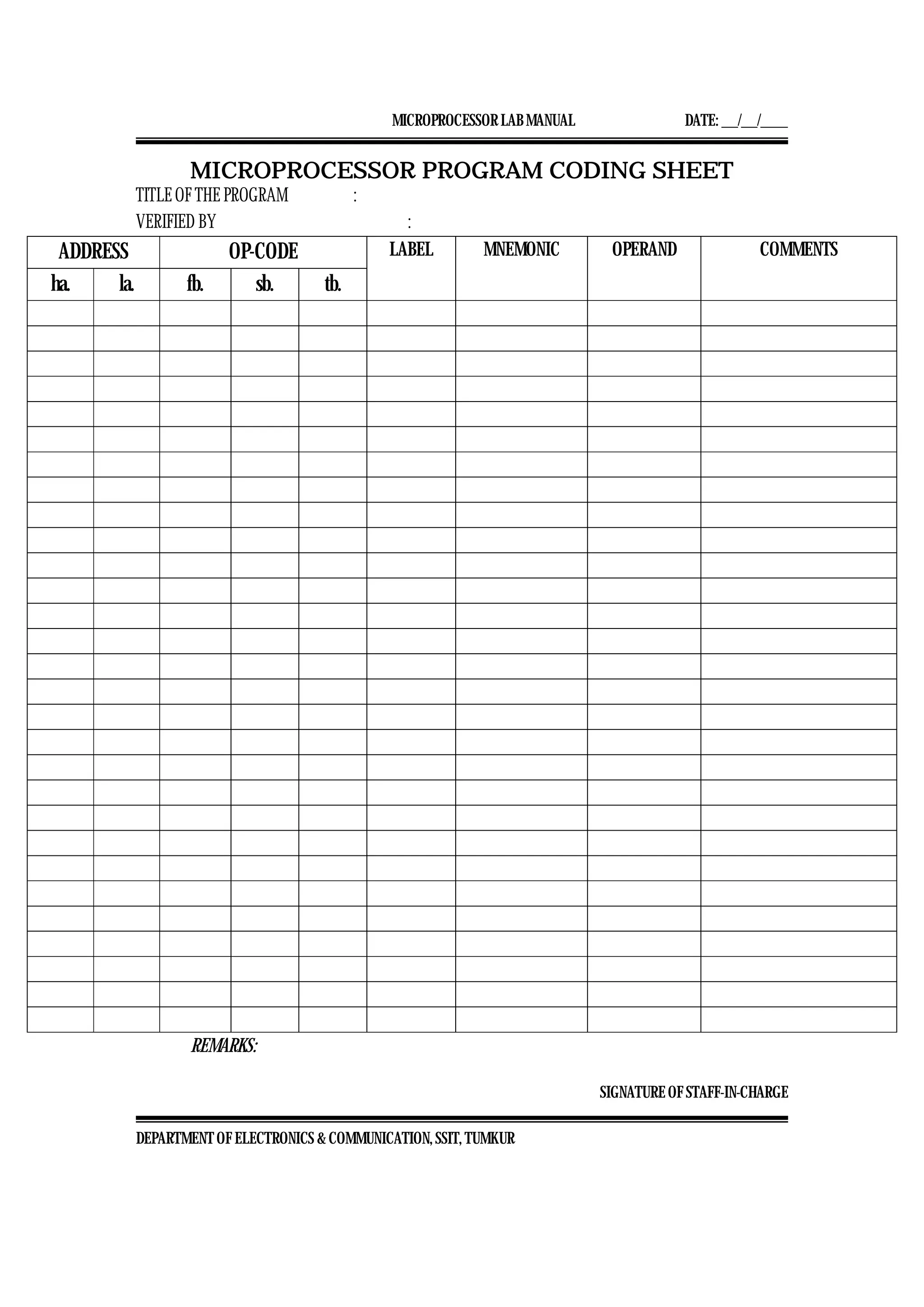 MICROPROCESSOR LAB MANUAL DATE: ___/___/_____
SIGNATURE OF STAFF-IN-CHARGE
DEPARTMENT OF ELECTRONICS & COMMUNICATION, SSIT, TUMKUR
MICROPROCESSOR PROGRAM CODING SHEET
TITLE OF THE PROGRAM :
VERIFIED BY :
ADDRESS OP-CODE LABEL MNEMONIC OPERAND COMMENTS
ha. la. fb. sb. tb.
REMARKS:
 