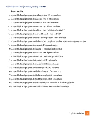 Assembly level Programming using 8085MP
Prof. K. Adisesha 6
Program List
1. Assembly level program to exchange two 16-bit numbers
2. Assembly level program to addition two 8-bit numbers
3. Assembly level program to subtract two 8-bit numbers
4. Assembly level program to addition two 16-bit numbers
5. Assembly level program to subtract two 16-bit numbers (x>y)
6. Assembly level program to convert hexadecimal to BCD
7. Assembly level program to find 1’s compliment 16-bit number
8. Assembly level program to find whether the given number is positive negative or zero
9. Assembly level program to generate Fibonacci series
10.Assembly level program to square of hexadecimal number
11.Assembly level program to addition of n-byte numbers
12.Assembly level program to addition of two n-byte numbers
13.Assembly level program to implement block transfer
14.Assembly level program to implement block exchange
15.Assembly level program to find largest of two numbers
16.Assembly level program to find the largest of n-numbers
17.Assembly level program to find the smallest of 2-numbers
18.Assembly level program to find the smallest of n-numbers
19.Assembly level program to sort the array of numbers in ascending order
20.Assembly level program to multiplication of two decimal numbers
 