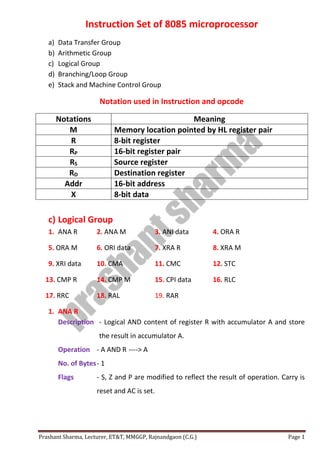 Prashant Sharma, Lecturer, ET&T, MMGGP, Rajnandgaon (C.G.) Page 1
Instruction Set of 8085 microprocessor
a) Data Transfer Group
b) Arithmetic Group
c) Logical Group
d) Branching/Loop Group
e) Stack and Machine Control Group
Notation used in Instruction and opcode
Notations Meaning
M Memory location pointed by HL register pair
R 8-bit register
RP 16-bit register pair
RS Source register
RD Destination register
Addr 16-bit address
X 8-bit data
c) Logical Group
1. ANA R 2. ANA M 3. ANI data 4. ORA R
5. ORA M 6. ORI data 7. XRA R 8. XRA M
9. XRI data 10. CMA 11. CMC 12. STC
13. CMP R 14. CMP M 15. CPI data 16. RLC
17. RRC 18. RAL 19. RAR
1. ANA R
Description - Logical AND content of register R with accumulator A and store
the result in accumulator A.
Operation - A AND R ----> A
No. of Bytes- 1
Flags - S, Z and P are modified to reflect the result of operation. Carry is
reset and AC is set.
 
