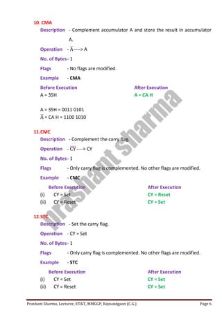 Prashant Sharma, Lecturer, ET&T, MMGGP, Rajnandgaon (C.G.) Page 6
10. CMA
Description - Complement accumulator A and store the result in accumulator
A.
Operation - A̅ ----> A
No. of Bytes- 1
Flags - No flags are modified.
Example - CMA
Before Execution After Execution
A = 35H A = CA H
A = 35H = 0011 0101
A̅ = CA H = 1100 1010
11.CMC
Description - Complement the carry flag.
Operation - CY̅̅̅̅----> CY
No. of Bytes- 1
Flags - Only carry flag is complemented. No other flags are modified.
Example - CMC
Before Execution After Execution
(i) CY = Set CY = Reset
(ii) CY = Reset CY = Set
12.STC
Description - Set the carry flag.
Operation - CY = Set
No. of Bytes- 1
Flags - Only carry flag is complemented. No other flags are modified.
Example - STC
Before Execution After Execution
(i) CY = Set CY = Set
(ii) CY = Reset CY = Set
 