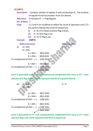 Prashant Sharma, Lecturer, ET&T, MMGGP, Rajnandgaon (C.G.) Page 7
13.CMP R
Description - Compare content of register R with accumulator A. The contents
of register R and accumulator A are not altered.
Operation - A compare R----> Flag Register
No. of Bytes- 1
Flags - S, Z and P are modified to reflect the result of operation and Z, CY
are used to indicate the result of comparison.
(i) A > R: CY is Reset and Zero flag is Reset.
(ii) A = R: Zero flag is set.
(iii) A < R: CY flag is set.
Example - CMP D
Before Execution After Execution
(i) A = 35H A > D
D = 25H
A = 35H = 0011 0101
D = 25H = 0010 0101
2’s complement of 25H -----> 1101 1011
A = 35H = 0011 0101
2’s complement of 25H -----> + 1101 1011
1 0001 0000
Carry is generated so CY = set, microprocessor complement this carry so CY = reset
and also zero flag is reset, which represent that the A is greater than D.
(ii) A = 35H A = D
D = 35H
A = 35H = 0011 0101
D = 35H = 0011 0101
2’s complement of 35H -----> 1100 1011
A = 35H = 0011 0101
2’s complement of 35H -----> + 1100 1011
1 0000 0000
Carry is generated so CY = set, microprocessor complement this carry so CY = reset
and zero flag is set, which represent that the A is equal to D.
 
