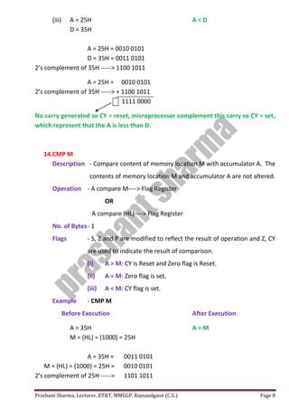 Prashant Sharma, Lecturer, ET&T, MMGGP, Rajnandgaon (C.G.) Page 8
(iii) A = 25H A < D
D = 35H
A = 25H = 0010 0101
D = 35H = 0011 0101
2’s complement of 35H -----> 1100 1011
A = 25H = 0010 0101
2’s complement of 35H -----> + 1100 1011
1111 0000
No carry generated so CY = reset, microprocessor complement this carry so CY = set,
which represent that the A is less than D.
14.CMP M
Description - Compare content of memory location M with accumulator A. The
contents of memory location M and accumulator A are not altered.
Operation - A compare M----> Flag Register
OR
A compare (HL)----> Flag Register
No. of Bytes- 1
Flags - S, Z and P are modified to reflect the result of operation and Z, CY
are used to indicate the result of comparison.
(i) A > M: CY is Reset and Zero flag is Reset.
(ii) A = M: Zero flag is set.
(iii) A < M: CY flag is set.
Example - CMP M
Before Execution After Execution
A = 35H A > M
M = (HL) = (1000) = 25H
A = 35H = 0011 0101
M = (HL) = (1000) = 25H = 0010 0101
2’s complement of 25H -----> 1101 1011
 