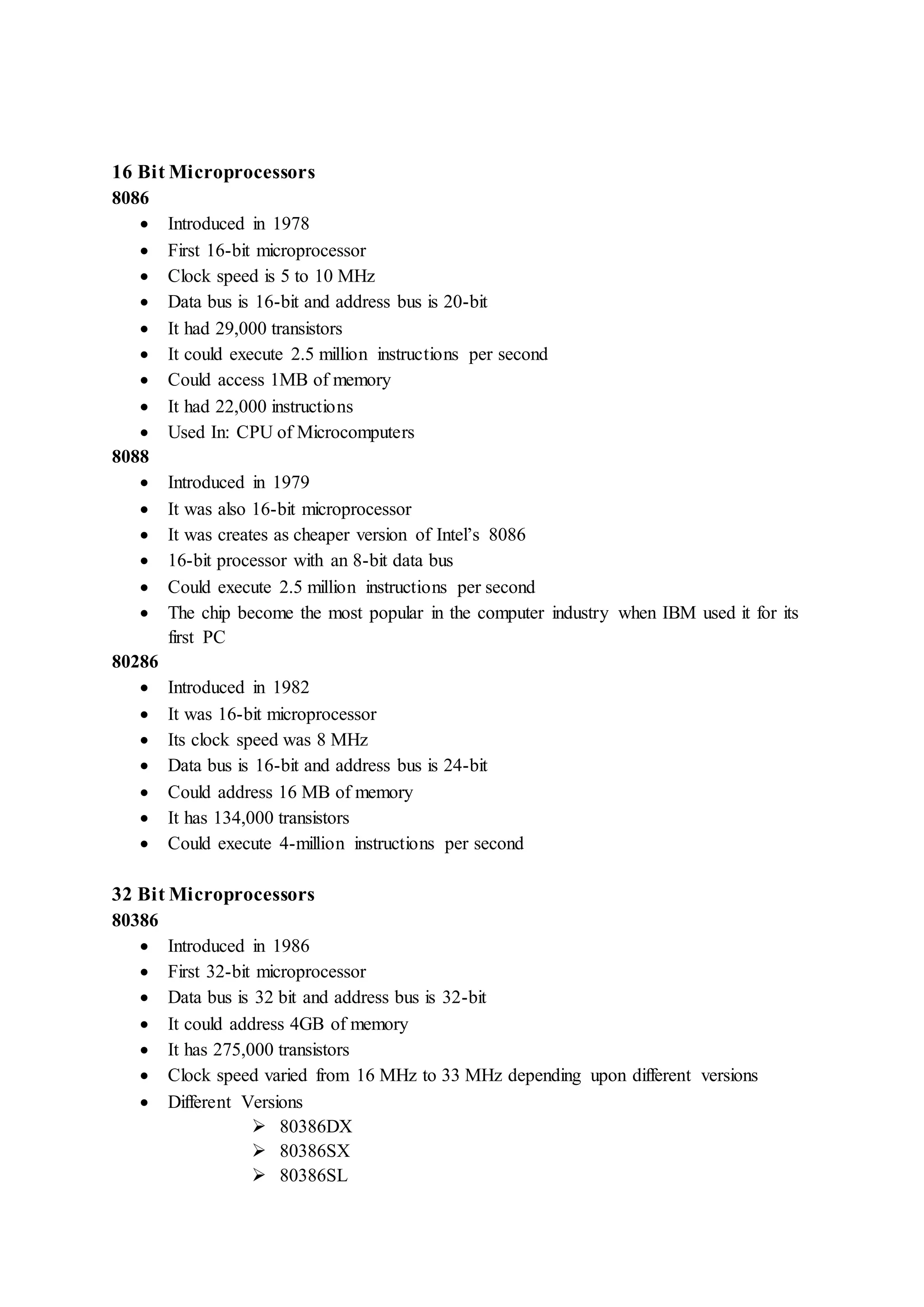 16 Bit Microprocessors 
8086 
 Introduced in 1978 
 First 16-bit microprocessor 
 Clock speed is 5 to 10 MHz 
 Data bus is 16-bit and address bus is 20-bit 
 It had 29,000 transistors 
 It could execute 2.5 million instructions per second 
 Could access 1MB of memory 
 It had 22,000 instructions 
 Used In: CPU of Microcomputers 
8088 
 Introduced in 1979 
 It was also 16-bit microprocessor 
 It was creates as cheaper version of Intel’s 8086 
 16-bit processor with an 8-bit data bus 
 Could execute 2.5 million instructions per second 
 The chip become the most popular in the computer industry when IBM used it for its 
first PC 
80286 
 Introduced in 1982 
 It was 16-bit microprocessor 
 Its clock speed was 8 MHz 
 Data bus is 16-bit and address bus is 24-bit 
 Could address 16 MB of memory 
 It has 134,000 transistors 
 Could execute 4-million instructions per second 
32 Bit Microprocessors 
80386 
 Introduced in 1986 
 First 32-bit microprocessor 
 Data bus is 32 bit and address bus is 32-bit 
 It could address 4GB of memory 
 It has 275,000 transistors 
 Clock speed varied from 16 MHz to 33 MHz depending upon different versions 
 Different Versions 
 80386DX 
 80386SX 
 80386SL 
 