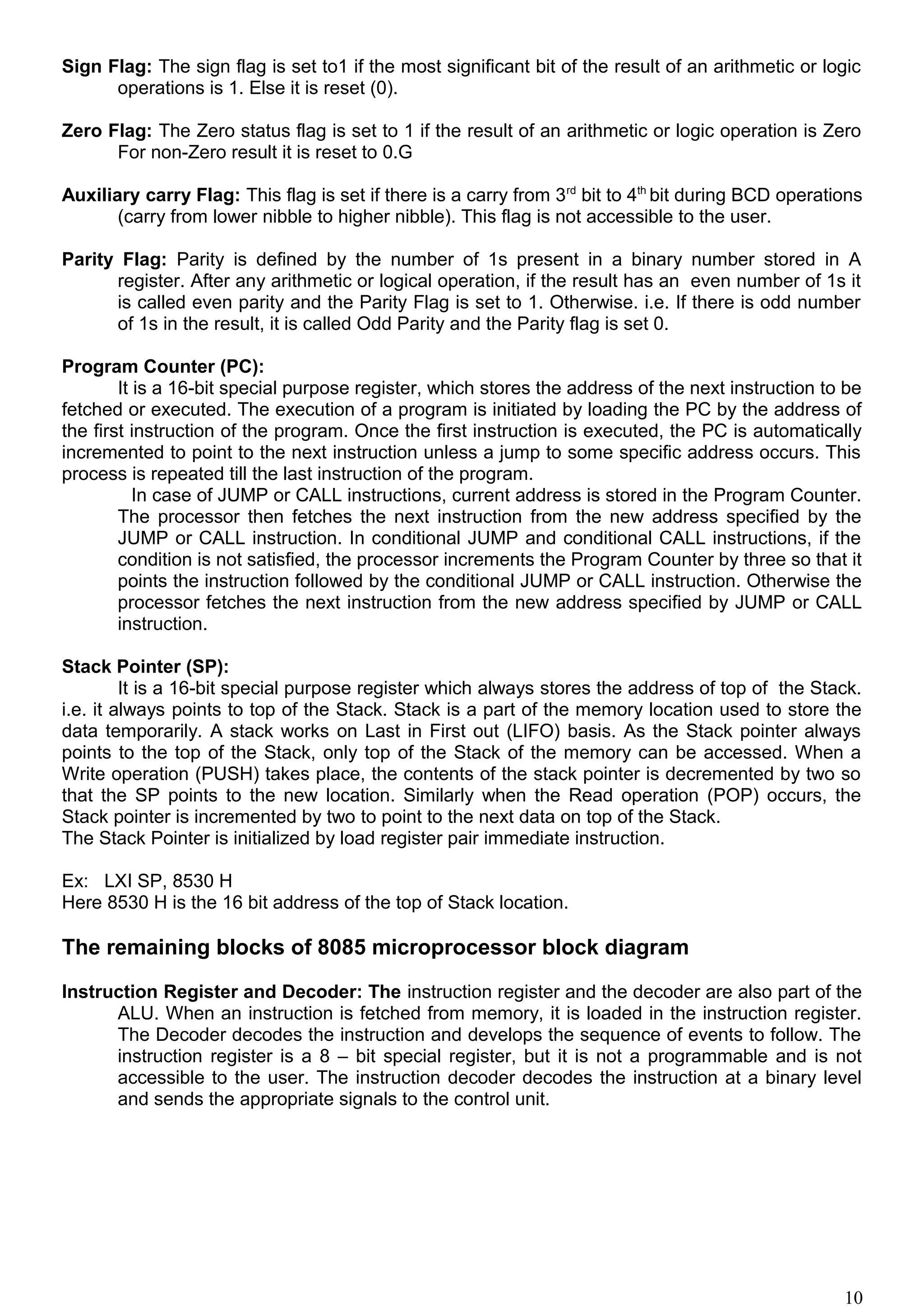 Sign Flag: The sign flag is set to1 if the most significant bit of the result of an arithmetic or logic
operations is 1. Else it is reset (0).
Zero Flag: The Zero status flag is set to 1 if the result of an arithmetic or logic operation is Zero
For non-Zero result it is reset to 0.G
Auxiliary carry Flag: This flag is set if there is a carry from 3rd
bit to 4th
bit during BCD operations
(carry from lower nibble to higher nibble). This flag is not accessible to the user.
Parity Flag: Parity is defined by the number of 1s present in a binary number stored in A
register. After any arithmetic or logical operation, if the result has an even number of 1s it
is called even parity and the Parity Flag is set to 1. Otherwise. i.e. If there is odd number
of 1s in the result, it is called Odd Parity and the Parity flag is set 0.
Program Counter (PC):
It is a 16-bit special purpose register, which stores the address of the next instruction to be
fetched or executed. The execution of a program is initiated by loading the PC by the address of
the first instruction of the program. Once the first instruction is executed, the PC is automatically
incremented to point to the next instruction unless a jump to some specific address occurs. This
process is repeated till the last instruction of the program.
In case of JUMP or CALL instructions, current address is stored in the Program Counter.
The processor then fetches the next instruction from the new address specified by the
JUMP or CALL instruction. In conditional JUMP and conditional CALL instructions, if the
condition is not satisfied, the processor increments the Program Counter by three so that it
points the instruction followed by the conditional JUMP or CALL instruction. Otherwise the
processor fetches the next instruction from the new address specified by JUMP or CALL
instruction.
Stack Pointer (SP):
It is a 16-bit special purpose register which always stores the address of top of the Stack.
i.e. it always points to top of the Stack. Stack is a part of the memory location used to store the
data temporarily. A stack works on Last in First out (LIFO) basis. As the Stack pointer always
points to the top of the Stack, only top of the Stack of the memory can be accessed. When a
Write operation (PUSH) takes place, the contents of the stack pointer is decremented by two so
that the SP points to the new location. Similarly when the Read operation (POP) occurs, the
Stack pointer is incremented by two to point to the next data on top of the Stack.
The Stack Pointer is initialized by load register pair immediate instruction.
Ex: LXI SP, 8530 H
Here 8530 H is the 16 bit address of the top of Stack location.
The remaining blocks of 8085 microprocessor block diagram
Instruction Register and Decoder: The instruction register and the decoder are also part of the
ALU. When an instruction is fetched from memory, it is loaded in the instruction register.
The Decoder decodes the instruction and develops the sequence of events to follow. The
instruction register is a 8 – bit special register, but it is not a programmable and is not
accessible to the user. The instruction decoder decodes the instruction at a binary level
and sends the appropriate signals to the control unit.
10
 