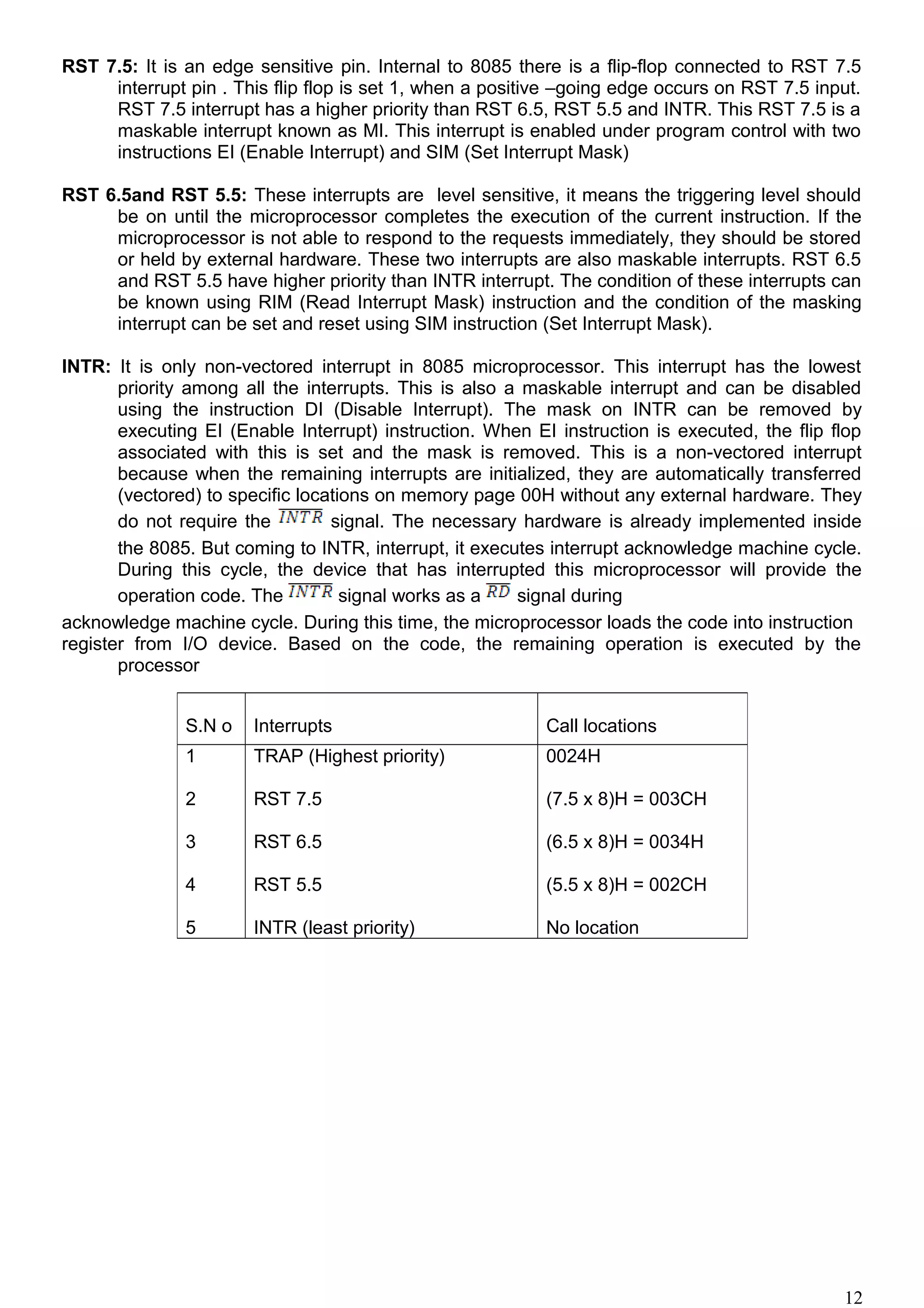 RST 7.5: It is an edge sensitive pin. Internal to 8085 there is a flip-flop connected to RST 7.5
interrupt pin . This flip flop is set 1, when a positive –going edge occurs on RST 7.5 input.
RST 7.5 interrupt has a higher priority than RST 6.5, RST 5.5 and INTR. This RST 7.5 is a
maskable interrupt known as MI. This interrupt is enabled under program control with two
instructions EI (Enable Interrupt) and SIM (Set Interrupt Mask)
RST 6.5and RST 5.5: These interrupts are level sensitive, it means the triggering level should
be on until the microprocessor completes the execution of the current instruction. If the
microprocessor is not able to respond to the requests immediately, they should be stored
or held by external hardware. These two interrupts are also maskable interrupts. RST 6.5
and RST 5.5 have higher priority than INTR interrupt. The condition of these interrupts can
be known using RIM (Read Interrupt Mask) instruction and the condition of the masking
interrupt can be set and reset using SIM instruction (Set Interrupt Mask).
INTR: It is only non-vectored interrupt in 8085 microprocessor. This interrupt has the lowest
priority among all the interrupts. This is also a maskable interrupt and can be disabled
using the instruction DI (Disable Interrupt). The mask on INTR can be removed by
executing EI (Enable Interrupt) instruction. When EI instruction is executed, the flip flop
associated with this is set and the mask is removed. This is a non-vectored interrupt
because when the remaining interrupts are initialized, they are automatically transferred
(vectored) to specific locations on memory page 00H without any external hardware. They
do not require the signal. The necessary hardware is already implemented inside
the 8085. But coming to INTR, interrupt, it executes interrupt acknowledge machine cycle.
During this cycle, the device that has interrupted this microprocessor will provide the
operation code. The signal works as a signal during
acknowledge machine cycle. During this time, the microprocessor loads the code into instruction
register from I/O device. Based on the code, the remaining operation is executed by the
processor
S.N o Interrupts Call locations
1
2
3
4
5
TRAP (Highest priority)
RST 7.5
RST 6.5
RST 5.5
INTR (least priority)
0024H
(7.5 x 8)H = 003CH
(6.5 x 8)H = 0034H
(5.5 x 8)H = 002CH
No location
12
 