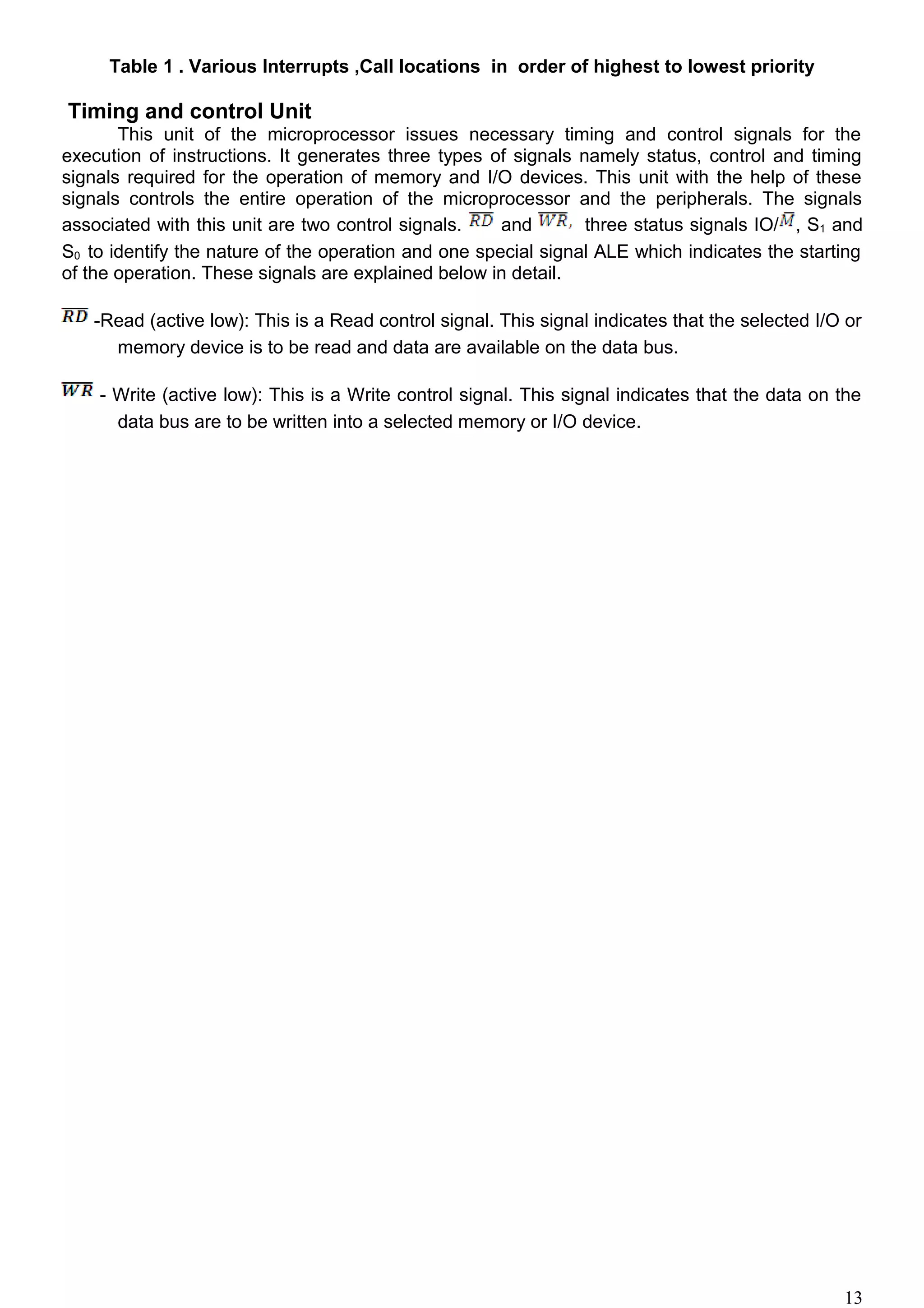 Table 1 . Various Interrupts ,Call locations in order of highest to lowest priority
Timing and control Unit
This unit of the microprocessor issues necessary timing and control signals for the
execution of instructions. It generates three types of signals namely status, control and timing
signals required for the operation of memory and I/O devices. This unit with the help of these
signals controls the entire operation of the microprocessor and the peripherals. The signals
associated with this unit are two control signals. and three status signals IO/ , S1 and
S0 to identify the nature of the operation and one special signal ALE which indicates the starting
of the operation. These signals are explained below in detail.
-Read (active low): This is a Read control signal. This signal indicates that the selected I/O or
memory device is to be read and data are available on the data bus.
- Write (active low): This is a Write control signal. This signal indicates that the data on the
data bus are to be written into a selected memory or I/O device.
13
 