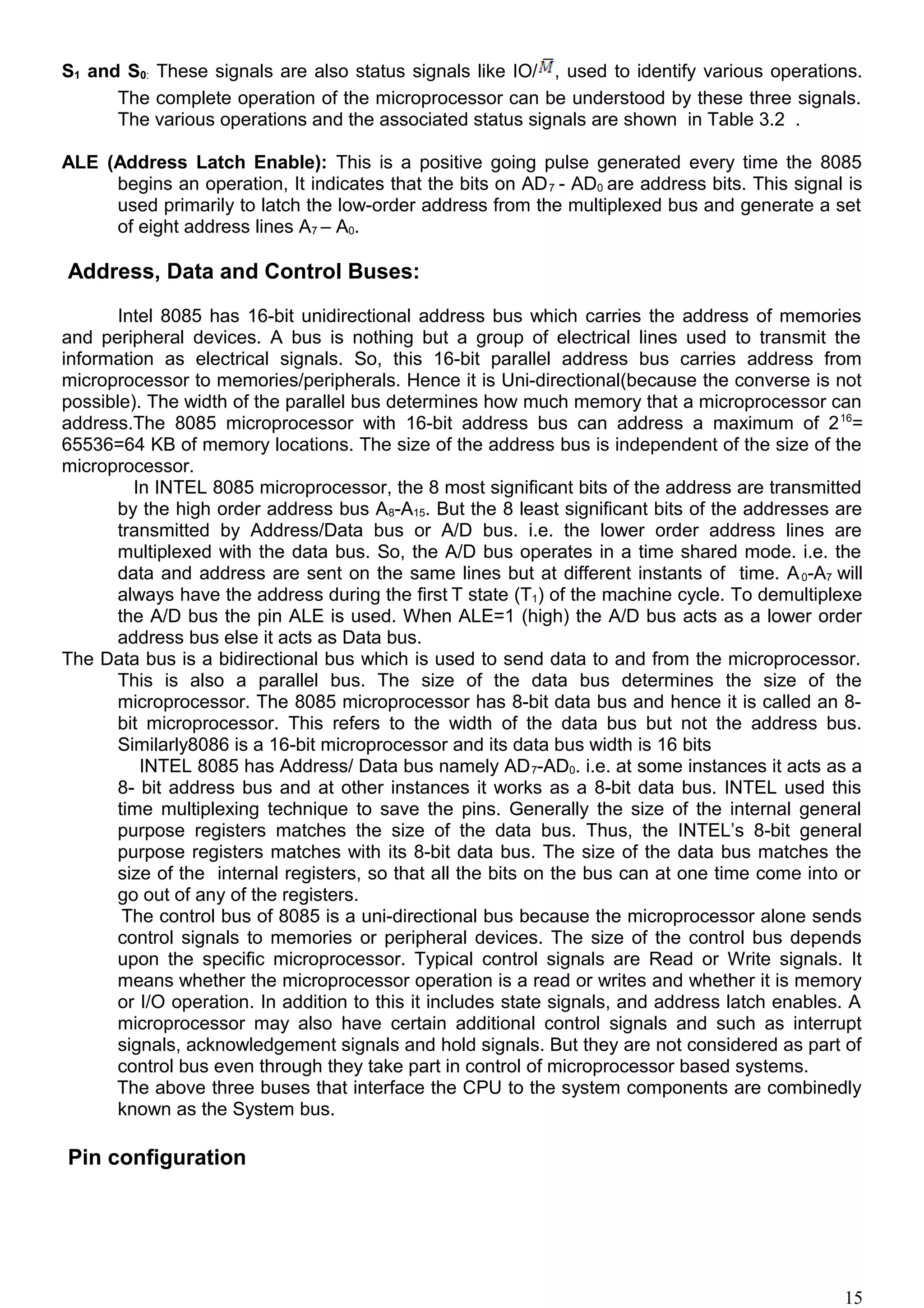 S1 and S0: These signals are also status signals like IO/ , used to identify various operations.
The complete operation of the microprocessor can be understood by these three signals.
The various operations and the associated status signals are shown in Table 3.2 .
ALE (Address Latch Enable): This is a positive going pulse generated every time the 8085
begins an operation, It indicates that the bits on AD7 - AD0 are address bits. This signal is
used primarily to latch the low-order address from the multiplexed bus and generate a set
of eight address lines A7 – A0.
Address, Data and Control Buses:
Intel 8085 has 16-bit unidirectional address bus which carries the address of memories
and peripheral devices. A bus is nothing but a group of electrical lines used to transmit the
information as electrical signals. So, this 16-bit parallel address bus carries address from
microprocessor to memories/peripherals. Hence it is Uni-directional(because the converse is not
possible). The width of the parallel bus determines how much memory that a microprocessor can
address.The 8085 microprocessor with 16-bit address bus can address a maximum of 216
=
65536=64 KB of memory locations. The size of the address bus is independent of the size of the
microprocessor.
In INTEL 8085 microprocessor, the 8 most significant bits of the address are transmitted
by the high order address bus A8-A15. But the 8 least significant bits of the addresses are
transmitted by Address/Data bus or A/D bus. i.e. the lower order address lines are
multiplexed with the data bus. So, the A/D bus operates in a time shared mode. i.e. the
data and address are sent on the same lines but at different instants of time. A0-A7 will
always have the address during the first T state (T1) of the machine cycle. To demultiplexe
the A/D bus the pin ALE is used. When ALE=1 (high) the A/D bus acts as a lower order
address bus else it acts as Data bus.
The Data bus is a bidirectional bus which is used to send data to and from the microprocessor.
This is also a parallel bus. The size of the data bus determines the size of the
microprocessor. The 8085 microprocessor has 8-bit data bus and hence it is called an 8-
bit microprocessor. This refers to the width of the data bus but not the address bus.
Similarly8086 is a 16-bit microprocessor and its data bus width is 16 bits
INTEL 8085 has Address/ Data bus namely AD7-AD0. i.e. at some instances it acts as a
8- bit address bus and at other instances it works as a 8-bit data bus. INTEL used this
time multiplexing technique to save the pins. Generally the size of the internal general
purpose registers matches the size of the data bus. Thus, the INTEL’s 8-bit general
purpose registers matches with its 8-bit data bus. The size of the data bus matches the
size of the internal registers, so that all the bits on the bus can at one time come into or
go out of any of the registers.
The control bus of 8085 is a uni-directional bus because the microprocessor alone sends
control signals to memories or peripheral devices. The size of the control bus depends
upon the specific microprocessor. Typical control signals are Read or Write signals. It
means whether the microprocessor operation is a read or writes and whether it is memory
or I/O operation. In addition to this it includes state signals, and address latch enables. A
microprocessor may also have certain additional control signals and such as interrupt
signals, acknowledgement signals and hold signals. But they are not considered as part of
control bus even through they take part in control of microprocessor based systems.
The above three buses that interface the CPU to the system components are combinedly
known as the System bus.
Pin configuration
15
 