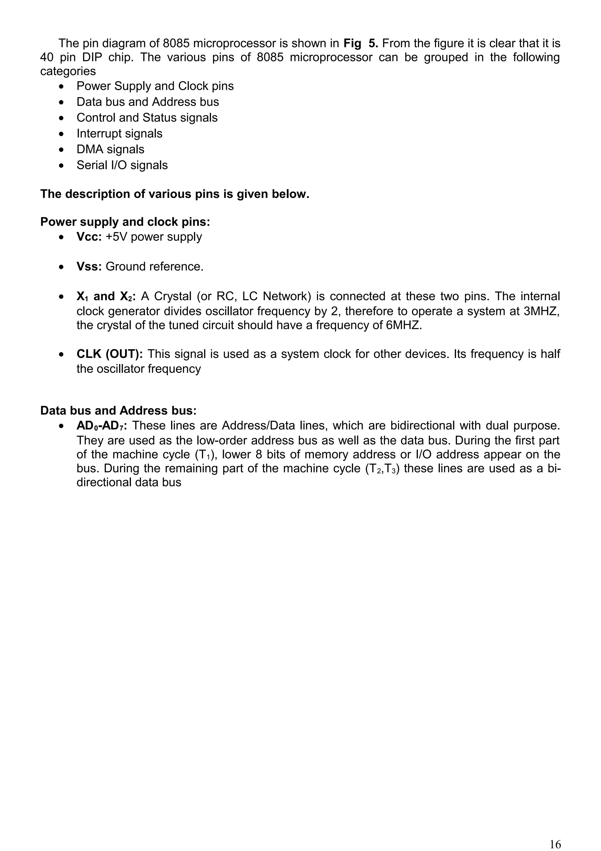 The pin diagram of 8085 microprocessor is shown in Fig 5. From the figure it is clear that it is
40 pin DIP chip. The various pins of 8085 microprocessor can be grouped in the following
categories
• Power Supply and Clock pins
• Data bus and Address bus
• Control and Status signals
• Interrupt signals
• DMA signals
• Serial I/O signals
The description of various pins is given below.
Power supply and clock pins:
• Vcc: +5V power supply
• Vss: Ground reference.
• X1 and X2: A Crystal (or RC, LC Network) is connected at these two pins. The internal
clock generator divides oscillator frequency by 2, therefore to operate a system at 3MHZ,
the crystal of the tuned circuit should have a frequency of 6MHZ.
• CLK (OUT): This signal is used as a system clock for other devices. Its frequency is half
the oscillator frequency
Data bus and Address bus:
• AD0-AD7: These lines are Address/Data lines, which are bidirectional with dual purpose.
They are used as the low-order address bus as well as the data bus. During the first part
of the machine cycle (T1), lower 8 bits of memory address or I/O address appear on the
bus. During the remaining part of the machine cycle (T2,T3) these lines are used as a bi-
directional data bus
16
 