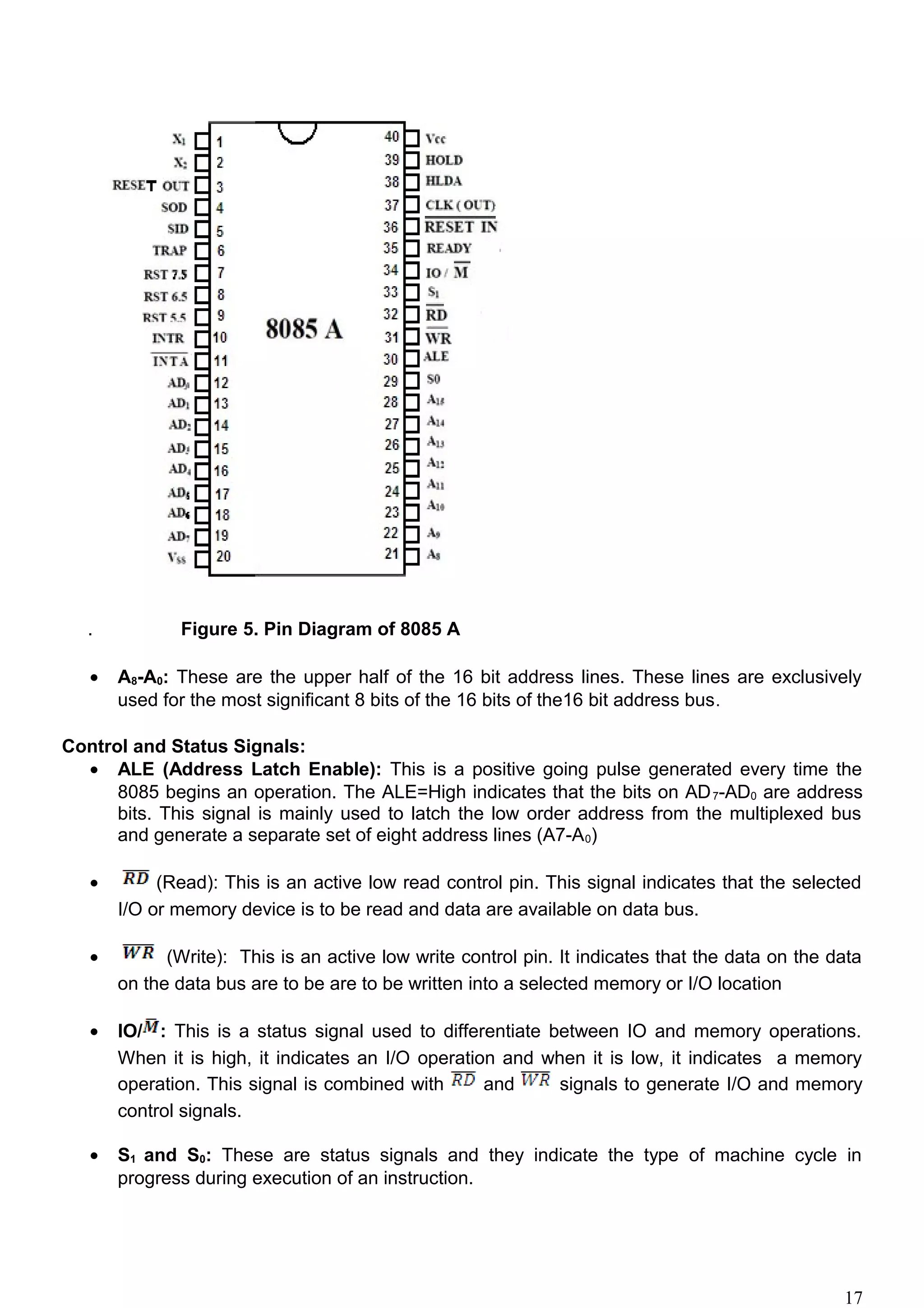 . Figure 5. Pin Diagram of 8085 A
• A8-A0: These are the upper half of the 16 bit address lines. These lines are exclusively
used for the most significant 8 bits of the 16 bits of the16 bit address bus.
Control and Status Signals:
• ALE (Address Latch Enable): This is a positive going pulse generated every time the
8085 begins an operation. The ALE=High indicates that the bits on AD7-AD0 are address
bits. This signal is mainly used to latch the low order address from the multiplexed bus
and generate a separate set of eight address lines (A7-A0)
• (Read): This is an active low read control pin. This signal indicates that the selected
I/O or memory device is to be read and data are available on data bus.
• (Write): This is an active low write control pin. It indicates that the data on the data
on the data bus are to be are to be written into a selected memory or I/O location
• IO/ : This is a status signal used to differentiate between IO and memory operations.
When it is high, it indicates an I/O operation and when it is low, it indicates a memory
operation. This signal is combined with and signals to generate I/O and memory
control signals.
• S1 and S0: These are status signals and they indicate the type of machine cycle in
progress during execution of an instruction.
17
 