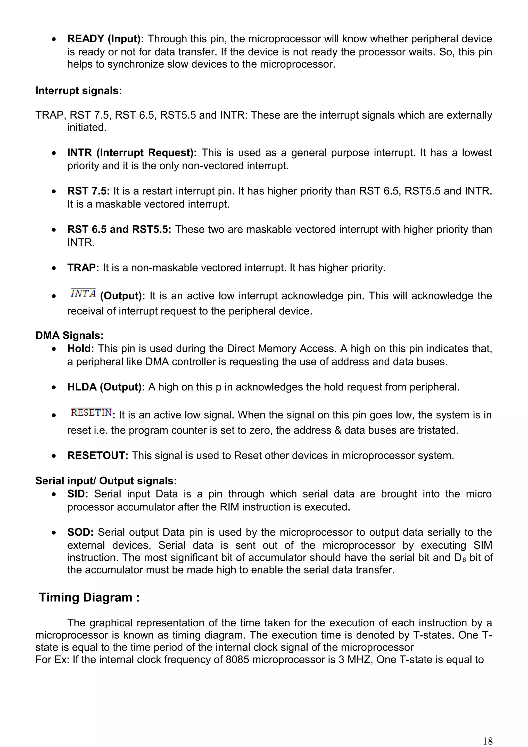 • READY (Input): Through this pin, the microprocessor will know whether peripheral device
is ready or not for data transfer. If the device is not ready the processor waits. So, this pin
helps to synchronize slow devices to the microprocessor.
Interrupt signals:
TRAP, RST 7.5, RST 6.5, RST5.5 and INTR: These are the interrupt signals which are externally
initiated.
• INTR (Interrupt Request): This is used as a general purpose interrupt. It has a lowest
priority and it is the only non-vectored interrupt.
• RST 7.5: It is a restart interrupt pin. It has higher priority than RST 6.5, RST5.5 and INTR.
It is a maskable vectored interrupt.
• RST 6.5 and RST5.5: These two are maskable vectored interrupt with higher priority than
INTR.
• TRAP: It is a non-maskable vectored interrupt. It has higher priority.
• (Output): It is an active low interrupt acknowledge pin. This will acknowledge the
receival of interrupt request to the peripheral device.
DMA Signals:
• Hold: This pin is used during the Direct Memory Access. A high on this pin indicates that,
a peripheral like DMA controller is requesting the use of address and data buses.
• HLDA (Output): A high on this p in acknowledges the hold request from peripheral.
• : It is an active low signal. When the signal on this pin goes low, the system is in
reset i.e. the program counter is set to zero, the address & data buses are tristated.
• RESETOUT: This signal is used to Reset other devices in microprocessor system.
Serial input/ Output signals:
• SID: Serial input Data is a pin through which serial data are brought into the micro
processor accumulator after the RIM instruction is executed.
• SOD: Serial output Data pin is used by the microprocessor to output data serially to the
external devices. Serial data is sent out of the microprocessor by executing SIM
instruction. The most significant bit of accumulator should have the serial bit and D6 bit of
the accumulator must be made high to enable the serial data transfer.
Timing Diagram :
The graphical representation of the time taken for the execution of each instruction by a
microprocessor is known as timing diagram. The execution time is denoted by T-states. One T-
state is equal to the time period of the internal clock signal of the microprocessor
For Ex: If the internal clock frequency of 8085 microprocessor is 3 MHZ, One T-state is equal to
18
 