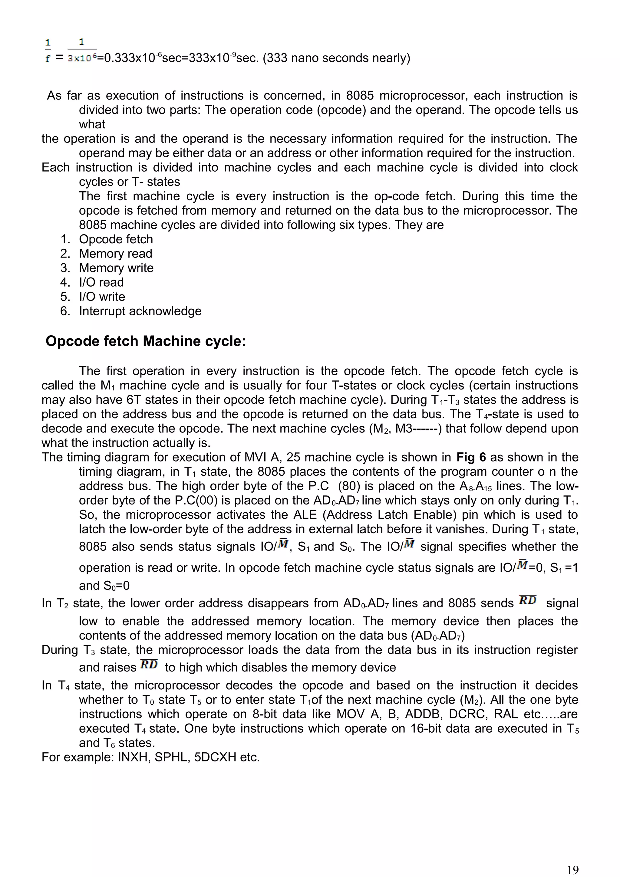 = =0.333x10-6
sec=333x10-9
sec. (333 nano seconds nearly)
As far as execution of instructions is concerned, in 8085 microprocessor, each instruction is
divided into two parts: The operation code (opcode) and the operand. The opcode tells us
what
the operation is and the operand is the necessary information required for the instruction. The
operand may be either data or an address or other information required for the instruction.
Each instruction is divided into machine cycles and each machine cycle is divided into clock
cycles or T- states
The first machine cycle is every instruction is the op-code fetch. During this time the
opcode is fetched from memory and returned on the data bus to the microprocessor. The
8085 machine cycles are divided into following six types. They are
1. Opcode fetch
2. Memory read
3. Memory write
4. I/O read
5. I/O write
6. Interrupt acknowledge
Opcode fetch Machine cycle:
The first operation in every instruction is the opcode fetch. The opcode fetch cycle is
called the M1 machine cycle and is usually for four T-states or clock cycles (certain instructions
may also have 6T states in their opcode fetch machine cycle). During T1-T3 states the address is
placed on the address bus and the opcode is returned on the data bus. The T4-state is used to
decode and execute the opcode. The next machine cycles (M2, M3------) that follow depend upon
what the instruction actually is.
The timing diagram for execution of MVI A, 25 machine cycle is shown in Fig 6 as shown in the
timing diagram, in T1 state, the 8085 places the contents of the program counter o n the
address bus. The high order byte of the P.C (80) is placed on the A8-A15 lines. The low-
order byte of the P.C(00) is placed on the AD0-AD7 line which stays only on only during T1.
So, the microprocessor activates the ALE (Address Latch Enable) pin which is used to
latch the low-order byte of the address in external latch before it vanishes. During T1 state,
8085 also sends status signals IO/ , S1 and S0. The IO/ signal specifies whether the
operation is read or write. In opcode fetch machine cycle status signals are IO/ =0, S1 =1
and S0=0
In T2 state, the lower order address disappears from AD0-AD7 lines and 8085 sends signal
low to enable the addressed memory location. The memory device then places the
contents of the addressed memory location on the data bus (AD0-AD7)
During T3 state, the microprocessor loads the data from the data bus in its instruction register
and raises to high which disables the memory device
In T4 state, the microprocessor decodes the opcode and based on the instruction it decides
whether to T0 state T5 or to enter state T1of the next machine cycle (M2). All the one byte
instructions which operate on 8-bit data like MOV A, B, ADDB, DCRC, RAL etc…..are
executed T4 state. One byte instructions which operate on 16-bit data are executed in T5
and T6 states.
For example: INXH, SPHL, 5DCXH etc.
19
 