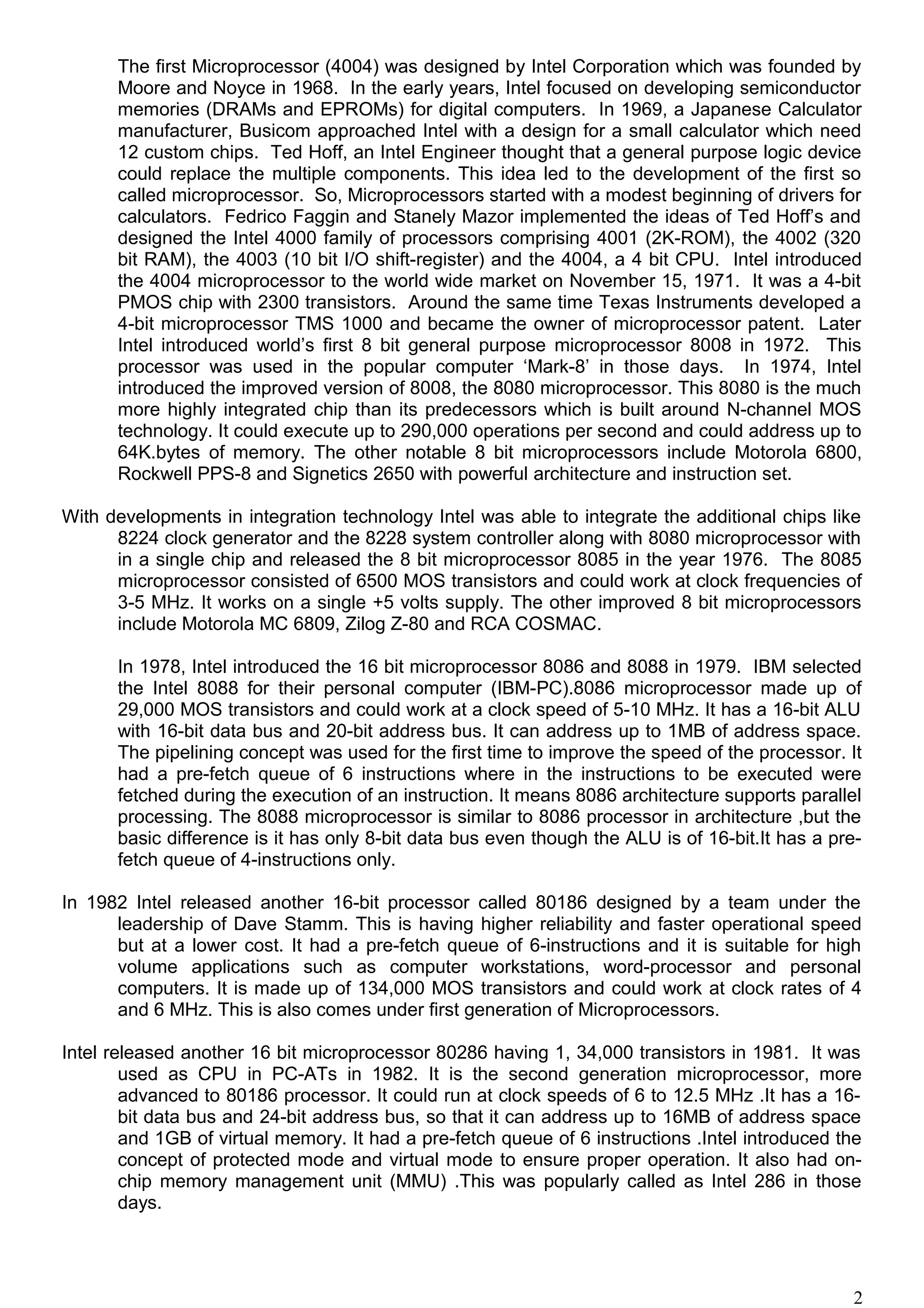 The first Microprocessor (4004) was designed by Intel Corporation which was founded by
Moore and Noyce in 1968. In the early years, Intel focused on developing semiconductor
memories (DRAMs and EPROMs) for digital computers. In 1969, a Japanese Calculator
manufacturer, Busicom approached Intel with a design for a small calculator which need
12 custom chips. Ted Hoff, an Intel Engineer thought that a general purpose logic device
could replace the multiple components. This idea led to the development of the first so
called microprocessor. So, Microprocessors started with a modest beginning of drivers for
calculators. Fedrico Faggin and Stanely Mazor implemented the ideas of Ted Hoff’s and
designed the Intel 4000 family of processors comprising 4001 (2K-ROM), the 4002 (320
bit RAM), the 4003 (10 bit I/O shift-register) and the 4004, a 4 bit CPU. Intel introduced
the 4004 microprocessor to the world wide market on November 15, 1971. It was a 4-bit
PMOS chip with 2300 transistors. Around the same time Texas Instruments developed a
4-bit microprocessor TMS 1000 and became the owner of microprocessor patent. Later
Intel introduced world’s first 8 bit general purpose microprocessor 8008 in 1972. This
processor was used in the popular computer ‘Mark-8’ in those days. In 1974, Intel
introduced the improved version of 8008, the 8080 microprocessor. This 8080 is the much
more highly integrated chip than its predecessors which is built around N-channel MOS
technology. It could execute up to 290,000 operations per second and could address up to
64K.bytes of memory. The other notable 8 bit microprocessors include Motorola 6800,
Rockwell PPS-8 and Signetics 2650 with powerful architecture and instruction set.
With developments in integration technology Intel was able to integrate the additional chips like
8224 clock generator and the 8228 system controller along with 8080 microprocessor with
in a single chip and released the 8 bit microprocessor 8085 in the year 1976. The 8085
microprocessor consisted of 6500 MOS transistors and could work at clock frequencies of
3-5 MHz. It works on a single +5 volts supply. The other improved 8 bit microprocessors
include Motorola MC 6809, Zilog Z-80 and RCA COSMAC.
In 1978, Intel introduced the 16 bit microprocessor 8086 and 8088 in 1979. IBM selected
the Intel 8088 for their personal computer (IBM-PC).8086 microprocessor made up of
29,000 MOS transistors and could work at a clock speed of 5-10 MHz. It has a 16-bit ALU
with 16-bit data bus and 20-bit address bus. It can address up to 1MB of address space.
The pipelining concept was used for the first time to improve the speed of the processor. It
had a pre-fetch queue of 6 instructions where in the instructions to be executed were
fetched during the execution of an instruction. It means 8086 architecture supports parallel
processing. The 8088 microprocessor is similar to 8086 processor in architecture ,but the
basic difference is it has only 8-bit data bus even though the ALU is of 16-bit.It has a pre-
fetch queue of 4-instructions only.
In 1982 Intel released another 16-bit processor called 80186 designed by a team under the
leadership of Dave Stamm. This is having higher reliability and faster operational speed
but at a lower cost. It had a pre-fetch queue of 6-instructions and it is suitable for high
volume applications such as computer workstations, word-processor and personal
computers. It is made up of 134,000 MOS transistors and could work at clock rates of 4
and 6 MHz. This is also comes under first generation of Microprocessors.
Intel released another 16 bit microprocessor 80286 having 1, 34,000 transistors in 1981. It was
used as CPU in PC-ATs in 1982. It is the second generation microprocessor, more
advanced to 80186 processor. It could run at clock speeds of 6 to 12.5 MHz .It has a 16-
bit data bus and 24-bit address bus, so that it can address up to 16MB of address space
and 1GB of virtual memory. It had a pre-fetch queue of 6 instructions .Intel introduced the
concept of protected mode and virtual mode to ensure proper operation. It also had on-
chip memory management unit (MMU) .This was popularly called as Intel 286 in those
days.
2
 