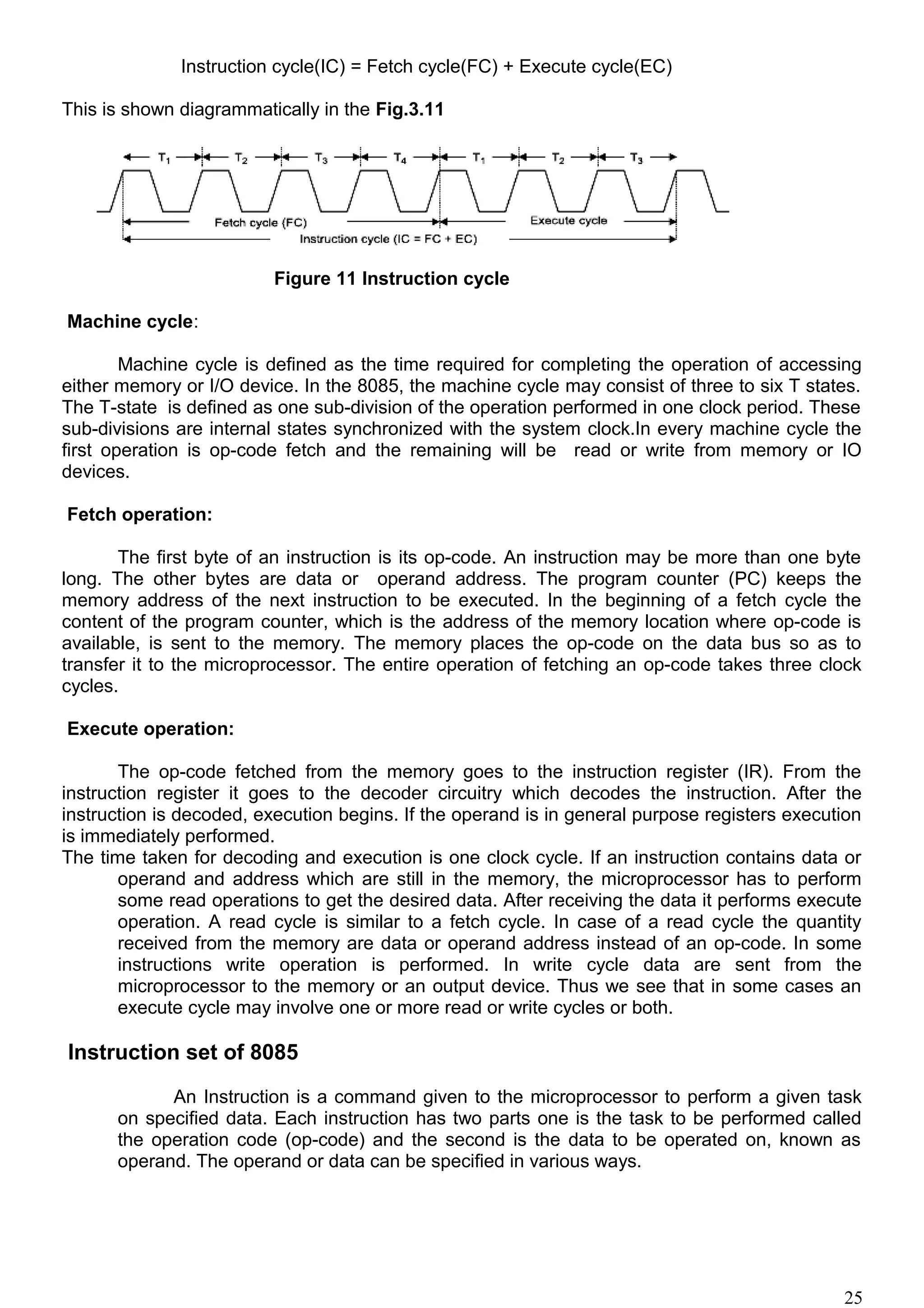 Instruction cycle(IC) = Fetch cycle(FC) + Execute cycle(EC)
This is shown diagrammatically in the Fig.3.11
Figure 11 Instruction cycle
Machine cycle:
Machine cycle is defined as the time required for completing the operation of accessing
either memory or I/O device. In the 8085, the machine cycle may consist of three to six T states.
The T-state is defined as one sub-division of the operation performed in one clock period. These
sub-divisions are internal states synchronized with the system clock.In every machine cycle the
first operation is op-code fetch and the remaining will be read or write from memory or IO
devices.
Fetch operation:
The first byte of an instruction is its op-code. An instruction may be more than one byte
long. The other bytes are data or operand address. The program counter (PC) keeps the
memory address of the next instruction to be executed. In the beginning of a fetch cycle the
content of the program counter, which is the address of the memory location where op-code is
available, is sent to the memory. The memory places the op-code on the data bus so as to
transfer it to the microprocessor. The entire operation of fetching an op-code takes three clock
cycles.
Execute operation:
The op-code fetched from the memory goes to the instruction register (IR). From the
instruction register it goes to the decoder circuitry which decodes the instruction. After the
instruction is decoded, execution begins. If the operand is in general purpose registers execution
is immediately performed.
The time taken for decoding and execution is one clock cycle. If an instruction contains data or
operand and address which are still in the memory, the microprocessor has to perform
some read operations to get the desired data. After receiving the data it performs execute
operation. A read cycle is similar to a fetch cycle. In case of a read cycle the quantity
received from the memory are data or operand address instead of an op-code. In some
instructions write operation is performed. In write cycle data are sent from the
microprocessor to the memory or an output device. Thus we see that in some cases an
execute cycle may involve one or more read or write cycles or both.
Instruction set of 8085
An Instruction is a command given to the microprocessor to perform a given task
on specified data. Each instruction has two parts one is the task to be performed called
the operation code (op-code) and the second is the data to be operated on, known as
operand. The operand or data can be specified in various ways.
25
 